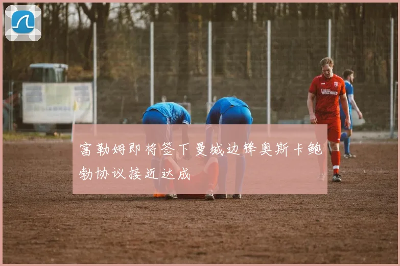 富勒姆即将签下曼城边锋奥斯卡鲍勃协议接近达成