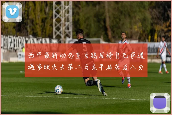 西甲最新动态皇马稳居榜首巴萨遭遇惨败失去第二马竞平局落后八分