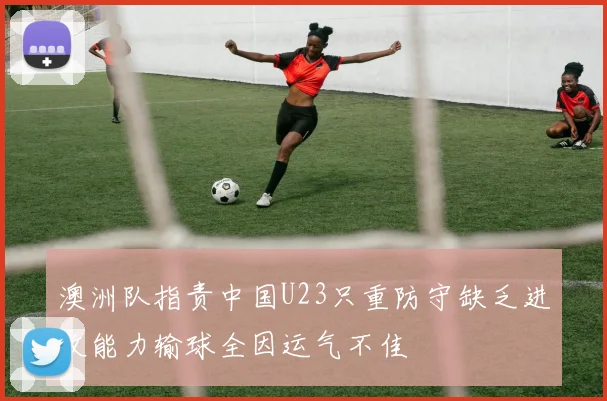 澳洲队指责中国U23只重防守缺乏进攻能力输球全因运气不佳