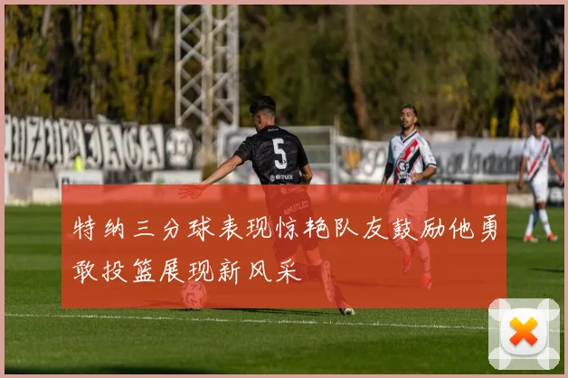 特纳三分球表现惊艳队友鼓励他勇敢投篮展现新风采