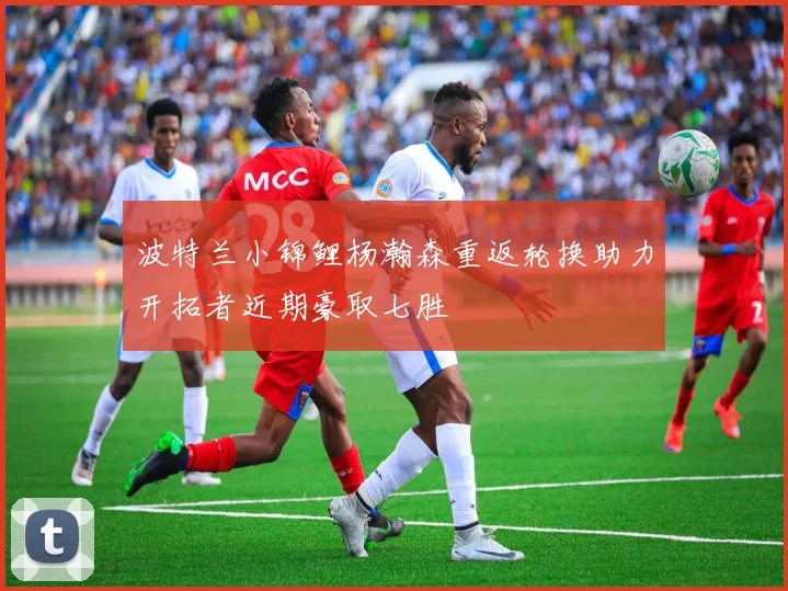 波特兰小锦鲤杨瀚森重返轮换助力开拓者近期豪取七胜