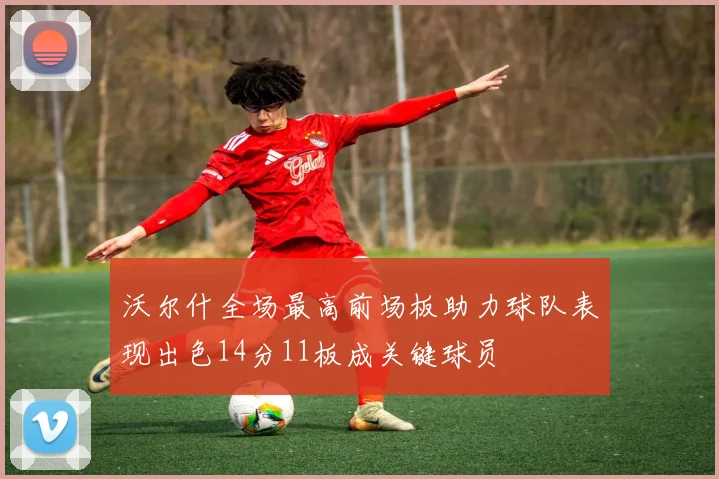 沃尔什全场最高前场板助力球队表现出色14分11板成关键球员