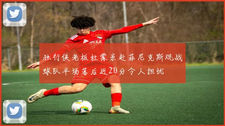 独行侠老板杜蒙亲赴菲尼克斯观战球队半场落后近20分令人担忧