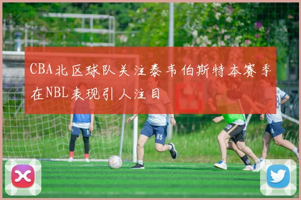 CBA北区球队关注泰韦伯斯特本赛季在NBL表现引人注目
