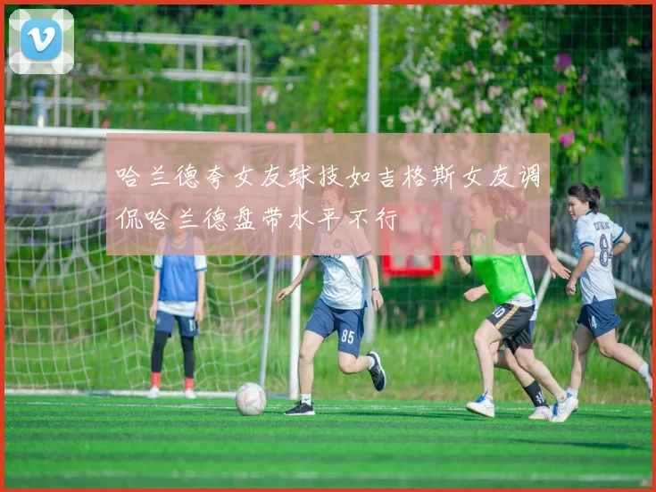 哈兰德夸女友球技如吉格斯女友调侃哈兰德盘带水平不行