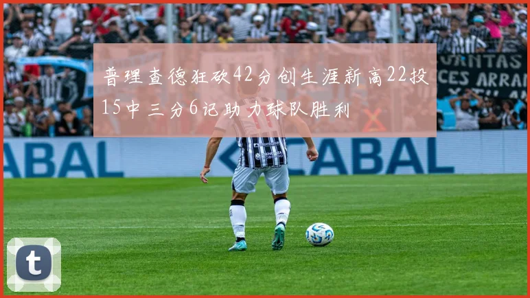 普理查德狂砍42分创生涯新高22投15中三分6记助力球队胜利