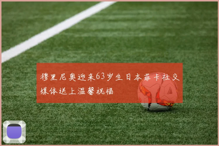穆里尼奥迎来63岁生日本菲卡社交媒体送上温馨祝福
